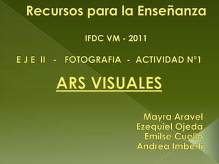 Recursos para la EnseñanzaIFDC VM - 2011 E J E  II   -   FOTOGRAFIA  -  ACTIVIDAD Nº1 ARS VISUALES Mayra Aravel Ezequiel Ojeda Emilse Cuello Andrea Imberti 