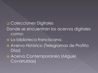  Colecciones Digitales
Donde se encuentran los acervos digitales
  como:
 La biblioteca franciscana.
 Avervo Histórico (Telegramas de Profirio
  Díaz)
 Acervo Contemporanéo (Miguel
  Covarrubias)
 