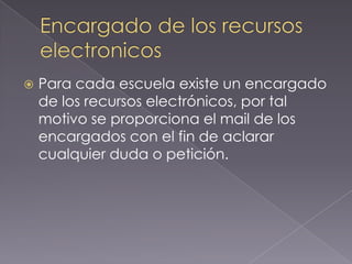    Para cada escuela existe un encargado
    de los recursos electrónicos, por tal
    motivo se proporciona el mail de los
    encargados con el fin de aclarar
    cualquier duda o petición.
 
