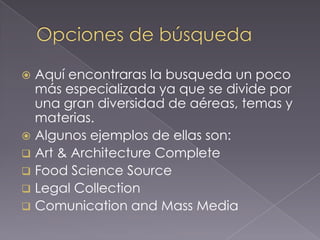  Aquí encontraras la busqueda un poco
  más especializada ya que se divide por
  una gran diversidad de aéreas, temas y
  materias.
 Algunos ejemplos de ellas son:
 Art & Architecture Complete
 Food Science Source
 Legal Collection
 Comunication and Mass Media
 