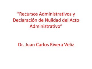 “Recursos Administrativos y
Declaración de Nulidad del Acto
        Administrativo”


  Dr. Juan Carlos Rivera Veliz
 