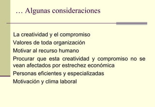… Algunas consideraciones


La creatividad y el compromiso
Valores de toda organización
Motivar al recurso humano
Procurar que esta creatividad y compromiso no se
vean afectados por estrechez económica
Personas eficientes y especializadas
Motivación y clima laboral
 