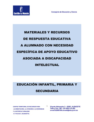 Consejería de Educación y Ciencia




                MATERIALES Y RECURSOS

               DE RESPUESTA EDUCATIVA

           A ALUMNADO CON NECESIDAD

     ESPECÍFICA DE APOYO EDUCATIVO

              ASOCIADA A DISCAPACIDAD

                              INTELECTUAL




     EDUCACIÓN INFANTIL, PRIMARIA Y

                               SECUNDARIA



CENTRO TERRITORIAL DE RECURSOS PARA           1   Vicente Aleixandre 3 – 02001, ALBACETE
LA ORIENTACIÓN, LA ATENCIÓN A LA DIVERSIDAD       Telfs y Fax.: 967 -191-630/ 215-362
                                                  e-mail:02008786.ctroadi@edu.jccm.es
Y LA INTERCULTURALIDAD
C.T.R.O.A.D.I. (ALBACETE)
 