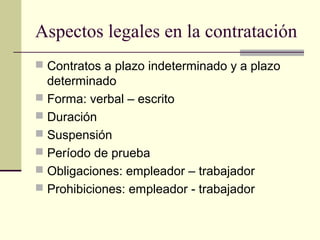 Aspectos legales en la contratación
 Contratos a plazo indeterminado y a plazo
  determinado
 Forma: verbal – escrito
 Duración
 Suspensión
 Período de prueba
 Obligaciones: empleador – trabajador
 Prohibiciones: empleador - trabajador
 