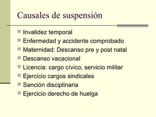 Causales de suspensión
 Invalidez temporal
 Enfermedad y accidente comprobado
 Maternidad: Descanso pre y post natal
 Descanso vacacional
 Licencia: cargo cívico, servicio militar
 Ejercicio cargos sindicales
 Sanción disciplinaria
 Ejercicio derecho de huelga
 