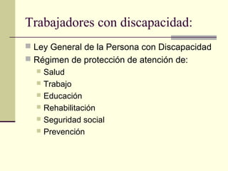 Trabajadores con discapacidad:
 Ley General de la Persona con Discapacidad
 Régimen de protección de atención de:
   Salud
   Trabajo
   Educación
   Rehabilitación
   Seguridad social
   Prevención
 
