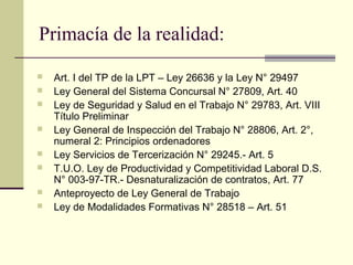 Primacía de la realidad:
   Art. I del TP de la LPT – Ley 26636 y la Ley N° 29497
   Ley General del Sistema Concursal N° 27809, Art. 40
   Ley de Seguridad y Salud en el Trabajo N° 29783, Art. VIII
    Título Preliminar
   Ley General de Inspección del Trabajo N° 28806, Art. 2°,
    numeral 2: Principios ordenadores
   Ley Servicios de Tercerización N° 29245.- Art. 5
   T.U.O. Ley de Productividad y Competitividad Laboral D.S.
    N° 003-97-TR.- Desnaturalización de contratos, Art. 77
   Anteproyecto de Ley General de Trabajo
   Ley de Modalidades Formativas N° 28518 – Art. 51
 