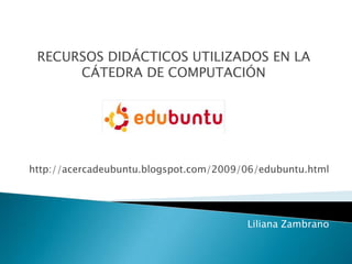 RECURSOS DIDÁCTICOS UTILIZADOS EN LA
CÁTEDRA DE COMPUTACIÓN
http://acercadeubuntu.blogspot.com/2009/06/edubuntu.html
Liliana Zambrano
 