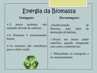 Energia da Biomassa
Vantagens:
É

pouco poluente, não
emitindo dióxido de carbono;
A biomassa é extremamente
barata;
 As emissões não contribuem
para o efeito estufa.

Desvantagens:
Desflorestação

florestas,
para
além
destruição de habitats;

de
da



Possui um menor poder
calorífico quando comparado
com outros combustíveis;
Dificuldades no transporte e
no armazenamento


 