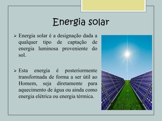 Energia solar


Energia solar é a designação dada a
qualquer tipo de captação de
energia luminosa proveniente do
sol.



Esta energia é posteriormente
transformada de forma a ser útil ao
Homem, seja diretamente para
aquecimento de água ou ainda como
energia elétrica ou energia térmica.

 