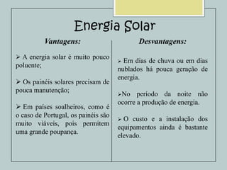 Energia Solar
Vantagens:
 A energia solar é muito pouco

poluente;
 Os painéis solares precisam de
pouca manutenção;
 Em países soalheiros, como é
o caso de Portugal, os painéis são
muito viáveis, pois permitem
uma grande poupança.

Desvantagens:
Em dias de chuva ou em dias
nublados há pouca geração de
energia.


No

período da noite não
ocorre a produção de energia.
O custo e a instalação dos
equipamentos ainda é bastante
elevado.


 
