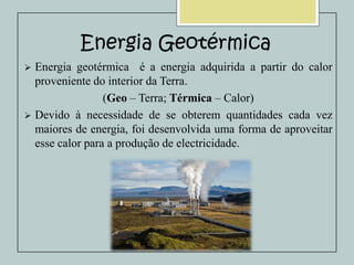 Energia Geotérmica
Energia geotérmica é a energia adquirida a partir do calor
proveniente do interior da Terra.
(Geo – Terra; Térmica – Calor)
 Devido à necessidade de se obterem quantidades cada vez
maiores de energia, foi desenvolvida uma forma de aproveitar
esse calor para a produção de electricidade.


 
