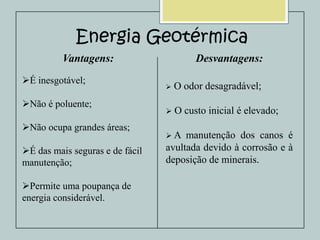 Energia Geotérmica
Vantagens:
É inesgotável;
Não é poluente;
Não ocupa grandes áreas;
É das mais seguras e de fácil
manutenção;

Permite uma poupança de
energia considerável.

Desvantagens:


O odor desagradável;



O custo inicial é elevado;

A

manutenção dos canos é
avultada devido à corrosão e à
deposição de minerais.

 