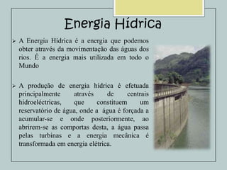 Energia Hídrica


A Energia Hídrica é a energia que podemos
obter através da movimentação das águas dos
rios. É a energia mais utilizada em todo o
Mundo



A produção de energia hídrica é efetuada
principalmente
através
de
centrais
hidroeléctricas,
que
constituem
um
reservatório de água, onde a água é forçada a
acumular-se e onde posteriormente, ao
abrirem-se as comportas desta, a água passa
pelas turbinas e a energia mecânica é
transformada em energia elétrica.

 