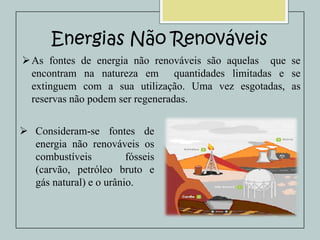 Energias Não Renováveis
 As fontes de energia não renováveis são aquelas que se
encontram na natureza em quantidades limitadas e se
extinguem com a sua utilização. Uma vez esgotadas, as
reservas não podem ser regeneradas.
 Consideram-se fontes de
energia não renováveis os
combustíveis
fósseis
(carvão, petróleo bruto e
gás natural) e o urânio.

 