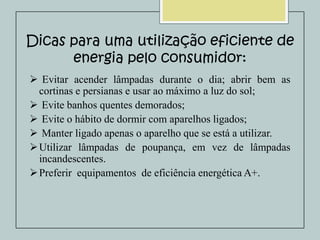 Dicas para uma utilização eficiente de
energia pelo consumidor:
 Evitar acender lâmpadas durante o dia; abrir bem as
cortinas e persianas e usar ao máximo a luz do sol;
 Evite banhos quentes demorados;
 Evite o hábito de dormir com aparelhos ligados;
 Manter ligado apenas o aparelho que se está a utilizar.
 Utilizar lâmpadas de poupança, em vez de lâmpadas
incandescentes.
 Preferir equipamentos de eficiência energética A+.

 