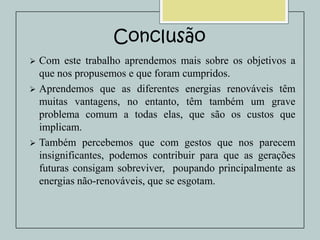 Conclusão
Com este trabalho aprendemos mais sobre os objetivos a
que nos propusemos e que foram cumpridos.
 Aprendemos que as diferentes energias renováveis têm
muitas vantagens, no entanto, têm também um grave
problema comum a todas elas, que são os custos que
implicam.
 Também percebemos que com gestos que nos parecem
insignificantes, podemos contribuir para que as gerações
futuras consigam sobreviver, poupando principalmente as
energias não-renováveis, que se esgotam.


 