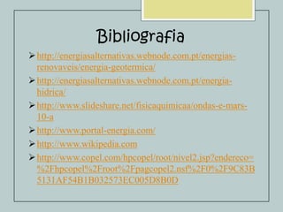 Bibliografia
 http://energiasalternativas.webnode.com.pt/energiasrenovaveis/energia-geotermica/
 http://energiasalternativas.webnode.com.pt/energiahidrica/
 http://www.slideshare.net/fisicaquimicaa/ondas-e-mars10-a
 http://www.portal-energia.com/
 http://www.wikipedia.com
 http://www.copel.com/hpcopel/root/nivel2.jsp?endereco=
%2Fhpcopel%2Froot%2Fpagcopel2.nsf%2F0%2F9C83B
5131AF54B1B032573EC005D8B0D

 