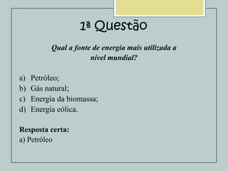 1ª Questão
Qual a fonte de energia mais utilizada a
nível mundial?

a)
b)
c)
d)

Petróleo;
Gás natural;
Energia da biomassa;
Energia eólica.

Resposta certa:
a) Petróleo

 