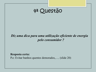 4ª Questão

Diz uma dica para uma utilização eficiente de energia
pelo consumidor ?

Resposta certa:
P.e: Evitar banhos quentes demorados,…. (slide 20)

 