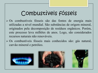 Combustíveis fósseis


Os combustíveis fósseis são das fontes de energia mais
utilizadas a nível mundial. São substâncias de origem mineral,
originados pela decomposição de resíduos orgânicos. Porém,
este processo leva milhões de anos. Logo, são considerados
recursos naturais não renováveis.
 Os combustíveis fósseis mais conhecidos são: gás natural,
carvão mineral e petróleo.

 