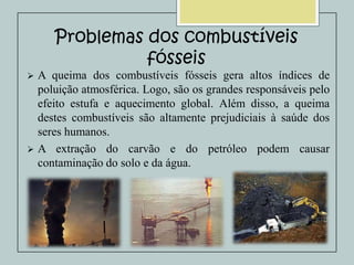 Problemas dos combustíveis
fósseis


A queima dos combustíveis fósseis gera altos índices de
poluição atmosférica. Logo, são os grandes responsáveis pelo
efeito estufa e aquecimento global. Além disso, a queima
destes combustíveis são altamente prejudiciais à saúde dos
seres humanos.
 A extração do carvão e do petróleo podem causar
contaminação do solo e da água.

 