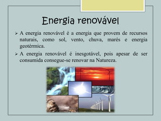 Energia renovável


A energia renovável é a energia que provem de recursos
naturais, como sol, vento, chuva, marés e energia
geotérmica.
 A energia renovável é inesgotável, pois apesar de ser
consumida consegue-se renovar na Natureza.

 