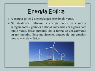 Energia Eólica


A energia eólica é a energia que provém do vento.
 Na atualidade utiliza-se a energia eólica para mover
aerogeradores - grandes turbinas colocadas em lugares com
muito vento. Essas turbinas têm a forma de um catavento
ou um moinho. Esse movimento, através de um gerador,
produz energia elétrica.

 