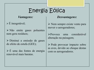 Energia Eólica
Vantagens:
É

inesgotável;

 Não emite gases poluentes
nem gera resíduos;
 Diminui a emissão de gases
de efeito de estufa (GEE);
 É uma das fontes de energia
renovável mais baratas.

Desvantagens:
 Nem sempre existe vento para
mover o aerogeradores;
Provoca uma considerável
alteração na paisagem;
 Pode provocar impacto sobre
as aves, devido ao choque destas
com os aerogeradores.

 
