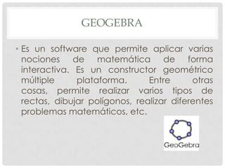 GEOGEBRA
• Es un software que permite aplicar varias
nociones de matemática de forma
interactiva. Es un constructor geométrico
múltiple
plataforma.
Entre
otras
cosas, permite realizar varios tipos de
rectas, dibujar polígonos, realizar diferentes
problemas matemáticos, etc.

 