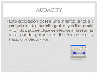 AUDACITY
• Esta aplicación posee una interfaz sencilla y
amigable. Nos permite grabar y editar audio
y sonidos, posee algunos efectos interesantes
y se puede grabar en distintos canales y
mezclar música y voz.

 