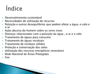 














Desenvolvimento sustentável
Necessidades de utilização de recursos
Poluição e outros desequilíbrios que podem afetar a água, o solo e
o ar
Ação abusiva do homem sobre os seres vivos
Doenças relacionadas com a poluição da água , o ar e o solo
Tratamento de águas para consumo
Tratamento de águas residuais
Tratamento de resíduos sólidos
Proteção e conservação dos solos
Utilização dos recursos energéticos renováveis
Rede Nacional de Áreas Protegidas
Fim

 