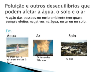 A ação das pessoas no meio ambiente tem quase
sempre efeitos negativos na água, no ar ou no solo.

Ex:.
Água

As pessoas, a
atirarem coisas à
água.

Ar

O fumo das
fábricas

Solo

O lixo

 