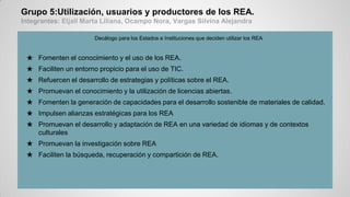 Grupo 5:Utilización, usuarios y productores de los REA.
Integrantes: Eljall Marta Liliana, Ocampo Nora, Vargas Silvina Alejandra
Decálogo para los Estados e Instituciones que deciden utilizar los REA
★ Fomenten el conocimiento y el uso de los REA.
★ Faciliten un entorno propicio para el uso de TIC.
★ Refuercen el desarrollo de estrategias y políticas sobre el REA.
★ Promuevan el conocimiento y la utilización de licencias abiertas.
★ Fomenten la generación de capacidades para el desarrollo sostenible de materiales de calidad.
★ Impulsen alianzas estratégicas para los REA
★ Promuevan el desarrollo y adaptación de REA en una variedad de idiomas y de contextos
culturales
★ Promuevan la investigación sobre REA
★ Faciliten la búsqueda, recuperación y compartición de REA.
 