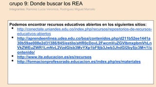 Grupo 9: Donde buscar los REA
Integrantes: Ramirez Lucia Veronica, Rodriguez Miguel Marcelo
Podemos encontrar recursos educativos abiertos en los siguientes sitios:
• http://conectate.uniandes.edu.co/index.php/recursos/repositorios-de-recursos-
educativos-abiertos
• http://aprendeenlinea.udea.edu.co/boa/contenidos.php/d211b52ee1441a
30b59ae008e2d31386/845/estilo/aHR0cDovL2FwcmVuZGVlbmxpbmVhLn
VkZWEuZWR1LmNvL2VzdGlsb3MvYXp1bF9jb3Jwb3JhdGl2by5jc3M=/1/c
ontenido/
• http://www.ite.educacion.es/es/recursos
• http://formacionprofesorado.educacion.es/index.php/es/materiales
 
