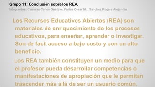 Grupo 11: Conclusión sobre los REA.
Integrantes: Carreras Carlos Gustavo, Farias Cesar M. , Sanchez Rogers Alejandro
Los Recursos Educativos Abiertos (REA) son
materiales de enriquecimiento de los procesos
educativos, para enseñar, aprender o investigar.
Son de facil acceso a bajo costo y con un alto
beneficio.
Los REA también constituyen un medio para que
el profesor pueda desarrollar competencias o
manifestaciones de apropiación que le permitan
trascender más allá de ser un usuario común.
 