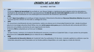 ORIGEN DE LOS REA
ALVAREZ - MATTAR
• 1994
El término Objeto de Aprendizaje fue acuñado en por Wayne Hodgins y rápidamente ganó adeptos entre los educadores y
diseñadores de sistemas de instrucción, que popularizaron la idea de que los materiales digitales pueden ser diseñados para
permitir una fácil reutilización en una amplia gama de situaciones de enseñanza y aprendizaje
• 2001
Al MIT Open CourseWare se le atribuye el haber desatado el Movimiento Mundial pro Recursos Educativos Abiertos después de
anunciar que iba a ofrecer on-line todo su catálogo de cursos .
• 2002
En una primera manifestación de este movimiento, realiza una alianza con la Universidad Estatal de Utah , donde el profesor
adjunto en tecnología educativa David Wiley crea una red de apoyo entre pares para la distribución del contenido del OCW, a
través de comunidades voluntarias de auto-organización de interés.
El término REA es adoptado por primera por la Unesco
• 2007
El Open Society Institute y la Fundación Shuttleworth convocan a reunión en Ciudad del Cabo a la que asisten los principales
defensores de la Educación abierta para la redacción de un Manifiesto
• 2008
La Declaración de Educación Abierta de Ciudad del Cabo fue publicada el 22 de enero instando a gobierno y editores a que los
materiales educativos sean financiados con los fondos públicos disponibles y sin costo alguno a través de Internet.
 