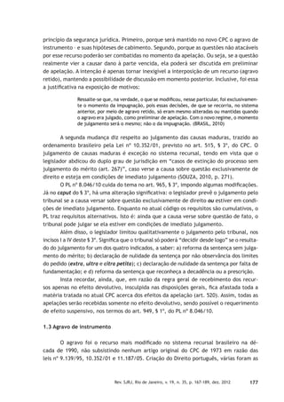177Rev. SJRJ, Rio de Janeiro, v. 19, n. 35, p. 167-189, dez. 2012
princípio da segurança jurídica. Primeiro, porque será mantido no novo CPC o agravo de
instrumento – e suas hipóteses de cabimento. Segundo, porque as questões não atacáveis
por esse recurso poderão ser combatidas no momento da apelação. Ou seja, se a questão
realmente vier a causar dano à parte vencida, ela poderá ser discutida em preliminar
de apelação. A intenção é apenas tornar inexigível a interposição de um recurso (agravo
retido), mantendo a possibilidade de discussão em momento posterior. Inclusive, foi essa
a justiﬁcativa na exposição de motivos:
Ressalte-se que, na verdade, o que se modiﬁcou, nesse particular, foi exclusivamen-
te o momento da impugnação, pois essas decisões, de que se recorria, no sistema
anterior, por meio de agravo retido, só eram mesmo alteradas ou mantidas quando
o agravo era julgado, como preliminar de apelação. Com o novo regime, o momento
de julgamento será o mesmo; não o da impugnação. (BRASIL, 2010)
A segunda mudança diz respeito ao julgamento das causas maduras, trazido ao
ordenamento brasileiro pela Lei nº 10.352/01, previsto no art. 515, § 3º, do CPC. O
julgamento de causas maduras é exceção no sistema recursal, tendo em vista que o
legislador abdicou do duplo grau de jurisdição em “casos de extinção do processo sem
julgamento do mérito (art. 267)”, caso verse a causa sobre questão exclusivamente de
direito e esteja em condições de imediato julgamento (SOUZA, 2010, p. 271).
O PL nº 8.046/10 cuida do tema no art. 965, § 3º, impondo algumas modiﬁcações.
Já no caput do § 3º, há uma alteração signiﬁcativa: o legislador prevê o julgamento pelo
tribunal se a causa versar sobre questão exclusivamente de direito ou estiver em condi-
ções de imediato julgamento. Enquanto no atual código os requisitos são cumulativos, o
PL traz requisitos alternativos. Isto é: ainda que a causa verse sobre questão de fato, o
tribunal pode julgar se ela estiver em condições de imediato julgamento.
Além disso, o legislador limitou qualitativamente o julgamento pelo tribunal, nos
incisos I a IV deste § 3º. Signiﬁca que o tribunal só poderá “decidir desde logo” se o resulta-
do do julgamento for um dos quatro indicados, a saber: a) reforma da sentença sem julga-
mento do mérito; b) declaração de nulidade da sentença por não observância dos limites
do pedido (extra, ultra e citra petita); c) declaração de nulidade da sentença por falta de
fundamentação; e d) reforma da sentença que reconheça a decadência ou a prescrição.
Insta recordar, ainda, que, em razão da regra geral de recebimento dos recur-
sos apenas no efeito devolutivo, insculpida nas disposições gerais, ﬁca afastada toda a
matéria tratada no atual CPC acerca dos efeitos da apelação (art. 520). Assim, todas as
apelações serão recebidas somente no efeito devolutivo, sendo possível o requerimento
de efeito suspensivo, nos termos do art. 949, § 1º, do PL nº 8.046/10.
1.3 Agravo de instrumento
O agravo foi o recurso mais modiﬁcado no sistema recursal brasileiro na dé-
cada de 1990, não subsistindo nenhum artigo original do CPC de 1973 em razão das
leis nº 9.139/95, 10.352/01 e 11.187/05. Criação do Direito português, várias foram as
 