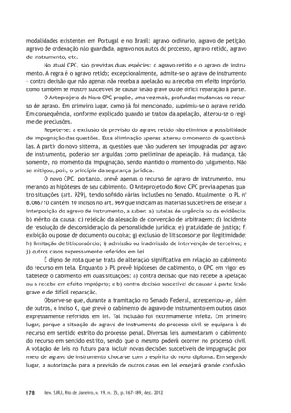 178 Rev. SJRJ, Rio de Janeiro, v. 19, n. 35, p. 167-189, dez. 2012
modalidades existentes em Portugal e no Brasil: agravo ordinário, agravo de petição,
agravo de ordenação não guardada, agravo nos autos do processo, agravo retido, agravo
de instrumento, etc.
No atual CPC, são previstas duas espécies: o agravo retido e o agravo de instru-
mento. A regra é o agravo retido; excepcionalmente, admite-se o agravo de instrumento
– contra decisão que não apenas não receba a apelação ou a receba em efeito impróprio,
como também se mostre suscetível de causar lesão grave ou de difícil reparação à parte.
O Anteprojeto do Novo CPC propõe, uma vez mais, profundas mudanças no recur-
so de agravo. Em primeiro lugar, como já foi mencionado, suprimiu-se o agravo retido.
Em consequência, conforme explicado quando se tratou da apelação, alterou-se o regi-
me de preclusões.
Repete-se: a exclusão da previsão do agravo retido não eliminou a possibilidade
de impugnação das questões. Essa eliminação apenas alterou o momento de questioná-
las. A partir do novo sistema, as questões que não puderem ser impugnadas por agravo
de instrumento, poderão ser arguidas como preliminar de apelação. Há mudança, tão
somente, no momento da impugnação, sendo mantido o momento do julgamento. Não
se mitigou, pois, o princípio da segurança jurídica.
O novo CPC, portanto, prevê apenas o recurso de agravo de instrumento, enu-
merando as hipóteses de seu cabimento. O Anteprojeto do Novo CPC previa apenas qua-
tro situações (art. 929), tendo sofrido várias inclusões no Senado. Atualmente, o PL nº
8.046/10 contém 10 incisos no art. 969 que indicam as matérias suscetíveis de ensejar a
interposição do agravo de instrumento, a saber: a) tutelas de urgência ou da evidência;
b) mérito da causa; c) rejeição da alegação de convenção de arbitragem; d) incidente
de resolução de desconsideração da personalidade jurídica; e) gratuidade de justiça; f)
exibição ou posse de documento ou coisa; g) exclusão de litisconsorte por ilegitimidade;
h) limitação de litisconsórcio; i) admissão ou inadmissão de intervenção de terceiros; e
j) outros casos expressamente referidos em lei.
É digno de nota que se trata de alteração signiﬁcativa em relação ao cabimento
do recurso em tela. Enquanto o PL prevê hipóteses de cabimento, o CPC em vigor es-
tabelece o cabimento em duas situações: a) contra decisão que não recebe a apelação
ou a recebe em efeito impróprio; e b) contra decisão suscetível de causar à parte lesão
grave e de difícil reparação.
Observe-se que, durante a tramitação no Senado Federal, acrescentou-se, além
de outros, o inciso X, que prevê o cabimento do agravo de instrumento em outros casos
expressamente referidos em lei. Tal inclusão foi extremamente infeliz. Em primeiro
lugar, porque a situação do agravo de instrumento do processo civil se equipara à do
recurso em sentido estrito do processo penal. Diversas leis aumentaram o cabimento
do recurso em sentido estrito, sendo que o mesmo poderá ocorrer no processo civil.
A votação de leis no futuro para incluir novas decisões suscetíveis de impugnação por
meio de agravo de instrumento choca-se com o espírito do novo diploma. Em segundo
lugar, a autorização para a previsão de outros casos em lei ensejará grande confusão,
 