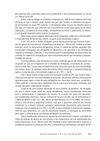 179Rev. SJRJ, Rio de Janeiro, v. 19, n. 35, p. 167-189, dez. 2012
pois permite que a previsão venha em lei especíﬁca e não necessariamente no rol do
art. 969 do novo CPC.
Enﬁm, é de se indagar se o sistema criado pelo art. 969 do novo diploma será mais
eﬁciente do que o sistema atual. Parece-nos que não. Embora o cabimento do agravo
de instrumento no atual CPC autorize a interposição desse recurso de maneira abusiva
(ou seja, em casos em que a decisão não é suscetível de causar lesão grave ou de difícil
reparação), a proposta do novo código, notadamente do inciso X, pode levar, no futuro,
a uma grande desordem pelos motivos já expostos.
Além disso, outras singelas alterações foram propostas, todas com o ﬁto de obter
o resultado ﬁnal de forma mais célere, as quais serão detalhadas a seguir.
O art. 971 do PL nº 8.046/10 dispõe acerca dos documentos que instruem a peti-
ção de agravo de instrumento, à semelhança do atual art. 525 do CPC. Ambos os artigos
elencam, entre os documentos obrigatórios (inciso I), cópias da decisão agravada, das
procurações outorgadas aos advogados do agravante e do agravado e da certidão da
respectiva intimação. Contudo, o novo sistema prevê a possibilidade de substituição da
certidão da respectiva intimação por outro documento oﬁcial que comprove a tempes-
tividade do recurso.
A jurisprudência mais formalista há muito inadmite agravo de instrumento em
situações em que se é impossível ler a certidão da intimação. A Comissão de Juristas,
atenta a esse fato, trouxe essa novidade de acordo com o princípio da instrumentalidade
das formas. Assim, se qualquer outro documento oﬁcial comprovar a tempestividade do
agravo, cumprida está a formalidade exigida no art. 971, I, do PL.
O § 3º desse mesmo artigo é mais uma inovação trazida ao CPC com vistas à obser-
vância do princípio da instrumentalidade do processo. Isso porque admite a intimação do
agravante para suprir a falta de peça obrigatória em cinco dias, sendo que, cumprida a
ordem judicial, o recurso não é inadmitido. Ele só o será se o recorrente, intimado, não
carrear aos autos o documento faltante.
Cuida-se de uma notável alteração no novo sistema. Atualmente, há situações
em que o relator exige, além das peças obrigatórias, outras consideradas essenciais
para o conhecimento e julgamento do recurso. Se a parte não junta tais documen-
tos considerados essenciais, não se conhece do recurso (TJ-MG, Ag. de Instrumento nº
1.0024.09.687031-6/001, rel.: des. Márcia de Paoli Balbino, DJ 17/12/2009). Tal circuns-
tância é uma afronta à segurança jurídica, visto que o agravante pode ter seu recurso
inadmitido se o relator sorteado considerar determinado documento como essencial,
ainda que não constante do art. 525, I, do CPC. A nova sistemática resolve esse impasse,
uma vez que determina, em caso de documento faltante, a intimação do recorrente
para suprir a falta da peça considerada obrigatória ou essencial.
Outra modiﬁcação referente ao agravo de instrumento diz respeito à juntada da
cópia da petição do agravo de instrumento e do comprovante de sua interposição aos
autos do processo. O art. 526 do atual CPC estabelece que o agravante deve requerer a
juntada ao processo no prazo de três dias, contado de sua interposição, sob pena de ter
 