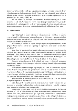 180 Rev. SJRJ, Rio de Janeiro, v. 19, n. 35, p. 167-189, dez. 2012
o seu recurso inadmitido, desde que arguido e provado pelo agravado, consoante deter-
minação do parágrafo único desse artigo. O PL, por sua vez, retira a obrigatoriedade da
juntada, conferindo mera faculdade ao agravante, “com exclusivo objetivo de provocar
a retratação”, nos termos do art. 972.
Por ﬁm, o novo CPC extingue o requerimento de informação ao juiz da causa,
existente no art. 527, IV. No sistema por vir, recebido o agravo de instrumento, o relator
poderá atribuir efeito suspensivo ou deferir a antecipação de tutela recursal, intimar o
agravo para resposta e determinar a intimação do Ministério Público, se for o caso.
1.4 Agravo interno
A previsão legal do agravo interno no rol dos recursos é novidade no sistema
recursal brasileiro. Não que esse recurso não exista no sistema em vigor; apenas não é
indicado no atual art. 496. Já no PL nº 8.046/10, o art. 948 o enumera entre seus incisos,
mantendo o proposto no anteprojeto.
Na realidade, é previsto no código em vigor agravo ao órgão competente para o
julgamento do recurso, caso a este seja negado seguimento pelo relator, consoante o
art. 557, § 1º.
A par disso, os regimentos internos dos tribunais preveem o agravo regimental, in-
terposto contra decisões proferidas monocraticamente nos tribunais que causarem prejuí-
zo à parte. A título exempliﬁcativo, citem-se o art. 317, do Regimento Interno do Supremo
Tribunal Federal; o art. 258, do Regimento Interno do Superior Tribunal de Justiça; e o art.
329, do Regimento Interno do Tribunal de Justiça do Estado de Minas Gerais.
Há muita discussão acerca da legalidade do agravo regimental, porquanto
este não está previsto em lei, mas em regimento interno. Contudo, não se adentrará
nessa controvérsia.
O Anteprojeto do Novo Código, seguido pelo PL, a ﬁm de solucionar o impasse
diante desse recurso, prescreve o agravo interno entre os recursos cabíveis no sistema
recursal cível. Trata-se de recurso que ataca decisões proferidas pelo relator, dirigido ao
respectivo órgão colegiado competente. É, pois, um recurso cabível somente no âmbito
dos tribunais, porquanto ataca decisão monocrática de relator.
Nota-se que tal recurso abarca tanto o agravo previsto no art. 557, § 1º, quanto
os agravos regimentais dos tribunais.
Além disso, o PL possibilita ao relator se retratar da decisão, hipótese em que
o recurso se tornará prejudicado. Caso contrário, o agravo interno é incluído em pauta
para julgamento colegiado, na primeira sessão.
Outra norma incluída neste capítulo diz respeito à possibilidade de aplicação de
multa de 1% a 10% do valor corrigido da causa, se manifestamente inadmissível o agravo
interno. Para tanto, faz-se necessário que seja assim considerado de forma unânime
no julgamento colegiado. Uma vez aplicada, condiciona ao depósito prévio do seu va-
lor a interposição de qualquer outro recurso, assim como acontece atualmente com os
 