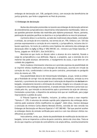 181Rev. SJRJ, Rio de Janeiro, v. 19, n. 35, p. 167-189, dez. 2012
embargos de declaração (art. 538, parágrafo único), com exceção dos beneﬁciários de
justiça gratuita, que farão o pagamento ao ﬁnal do processo.
1.5 Embargos de declaração
Muitas das alterações promovidas no tocante aos embargos de declaração advieram
de entendimentos jurisprudenciais e doutrinários reiteradamente manifestados. Sobre es-
sas questões pairavam dúvidas não resolvidas pelo diploma processual. Houve, portanto,
positivação de posições pacíﬁcas na doutrina e na jurisprudência na nova lei processual.
A primeira delas é o acréscimo, ao lado das tradicionais obscuridade, contradição
e omissão, da correção de erro material, nos termos do art. 976. Embora o art. 535 não
previsse expressamente a correção de erro material, a jurisprudência, inclusive dos tri-
bunais superiores, há muito já a admitia como hipótese de cabimento dos embargos de
declaração (EDcl no AgRg no REsp nº 892.949/DF, rel.: ministro Luis Felipe Salomão, 4ª
Turma, julgado em 18/8/2011, DJe 24/8/2011).
Mencione-se que muito se discute sobre o alcance do erro material, ﬁcando a
cargo da jurisprudência a sua deﬁnição. Diga-se, a propósito, que a extensão do erro
material não pode alcançar, obviamente, o rejulgamento da causa, o que deve ser um
cuidado dos julgadores.
Outra mudança interessante relaciona-se à previsão expressa da possibilidade de
se imprimir efeitos modiﬁcativos aos embargos de declaração, ocorrida em virtude da
correção do vício, condicionada à oitiva da parte contrária, preconizada no parágrafo
único do mesmo art. 976.
Essa possibilidade decorre de interpretação teleológica, já que, tendo os embar-
gos a ﬁnalidade de corrigir vício da decisão (obscuridade, contradição, omissão ou erro
material), o provimento do recurso pode levar à alteração do dispositivo do decisum em-
bargado, notadamente durante a eliminação da omissão. Imagine-se a situação em que,
no julgamento dos embargos declaratórios, é sanada omissão referente à prescrição sus-
citada pelo réu, que interpôs os declaratórios após o provimento da ação de cobrança.
Constatada a prescrição, o dispositivo da sentença terá que ser modiﬁcado, para julgar
improcedente o pedido do autor.
O Tribunal Superior do Trabalho, inclusive, já editou súmula a esse respeito:
“Súmula nº. 278: A natureza da omissão suprida pelo julgamento dos embargos decla-
ratórios pode ocasionar efeito modiﬁcativo no julgado”. Além disso, merece destaque
a conclusão do ministro Carlos Alberto Menezes Direito, extraída de voto vencido nos
Embargos de Declaração em Recurso Especial nº 437.380/MG: “Daí que possível acolher
os embargos diante da omissão veriﬁcada para saná-la e com isso oferecer efeitos mo-
diﬁcativos ao acórdão”.
Insta salientar, ainda, que, diante da possibilidade de modiﬁcação da decisão em-
bargada, torna-se imperativa a oitiva da parte contrária, dentro de cinco dias. Trata-se
de ato que respeita o princípio do contraditório e da ampla defesa, constitucionalmente
 