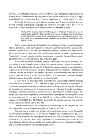 182 Rev. SJRJ, Rio de Janeiro, v. 19, n. 35, p. 167-189, dez. 2012
previstos. A modiﬁcação do julgado sem a devida vista ao embargado enseja nulidade do
ato processual. É neste sentido a jurisprudência do Superior Tribunal de Justiça: EDcl Ag nº
1.058.786/SP, rel.: ministro Luiz Fux, 1ª Turma, julgado em 18/11/2010, DJe 1º/12/2010.
A inclusão de elementos pleiteados no acórdão, para ﬁns de prequestionamento,
é outra novidade trazida pelo Anteprojeto do Novo CPC, mantida no PL nº 8.046/10. Tal
questão foi tratada na Exposição de Motivos, transcrita in verbis a seguir:
Há dispositivo expresso determinando que, se os embargos de declaração são in-
terpostos com o objetivo de prequestionar a matéria objeto do recurso principal, e
não são admitidos, considera-se o prequestionamento como havido, salvo, é claro,
se se tratar de recurso que pretenda a inclusão, no acórdão, da descrição de fatos.
(BRASIL, 2010)
Assim, se os embargos de declaração interpostos para ﬁns de prequestionamento
não são admitidos, ainda assim podem os tribunais superiores considerar o prequestio-
namento como havido, caso reputem existentes omissão, contradição e obscuridade.
Tal norma esvaziará o Enunciado nº 211, do Superior Tribunal de Justiça, que estima ser
“inadmissível recurso especial quanto à questão que, a despeito da oposição de embar-
gos declaratórios, não foi apreciada pelo tribunal a quo”.
Trata-se de admirável novidade, atenta à celeridade processual. Primeiro, por-
que uniﬁca a atual divergência de critérios de identiﬁcação do prequestionamento do
Supremo Tribunal Federal e do Superior Tribunal de Justiça, optando o novo código pe-
la posição do primeiro. Segundo, porque o prequestionamento explícito, adotado pelo
Superior Tribunal de Justiça, leva tempo, haja vista a necessidade de se interpor novo
recurso especial, fundado no art. 535, II, do CPC, a ﬁm de sanar a omissão do órgão
judiciário quanto à questão federal a ser prequestionada.
O PL nº 8.046/10 ainda soluciona expressamente uma dúvida bastante discutida
nos tribunais e na doutrina. O art. 538 dita a regra que estabelece a interrupção do
prazo para interposição de outros recursos pelos embargos de declaração. Contudo,
permanecia sem resposta na lei a situação em que os embargos de declaração fossem
interpostos intempestivamente. A jurisprudência já é pacíﬁca em considerar que os em-
bargos declaratórios intempestivos não interrompem o prazo para interposição de outros
recursos (AgRg nos EDcl no Ag nº 1.342.242/SP, rel.: ministro Sidnei Beneti, 3ª Turma,
julgado em 14/6/2011, DJe 22/6/2011). A Comissão de Juristas positivou este entendi-
mento jurisprudencial no § 2º do art. 980.
Lembre-se que o prazo para interposição dos embargos de declaração é de cinco
dias, consoante exceção disposta no parágrafo único do art. 948.
Ademais, numa tentativa de afastar a interposição de embargos de declaração
manifestamente protelatórios, foi previsto no Anteprojeto, e sustentado no PL, o au-
mento da multa imposta ao embargante. No atual art. 538, parágrafo único, a multa
limita-se a 1% do valor da causa. Já no Projeto de Lei, a multa não pode exceder a 5% do
valor da causa. Vale mencionar, ainda, que não se admitem novos embargos de declara-
ção se os anteriores forem considerados protelatórios.
 