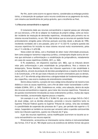 183Rev. SJRJ, Rio de Janeiro, v. 19, n. 35, p. 167-189, dez. 2012
Por ﬁm, assim como ocorre no agravo interno, considerados os embargos protela-
tórios, a interposição de qualquer outro recurso condiciona-se ao pagamento da multa,
com ressalva aos beneﬁciários de justiça gratuita, que a recolherão ao ﬁnal.
1.6 Recursos extraordinário e especial
O tratamento dado aos recursos extraordinário e especial passou por alteração
em sua estrutura, a ﬁm de se adaptar às mudanças do próprio código, como ao inova-
dor incidente de resolução de demandas repetitivas, introduzido pela primeira vez no
sistema recursal brasileiro, no art. 930. Vale lembrar que os recursos em questão foram
profundamente atingidos pelas reformas pontuais ocorridas desde a década de 1990,
recebendo novidades até o ano passado, pela Lei nº 12.322/10. A própria questão dos
recursos repetitivos foi incluída no nosso sistema recursal muito recentemente, pelas
leis nº 11.418/06 e 11.672/08.
Nesta ordem de ideias, com a ﬁnalidade de obter maior efetividade processual,
bem como assegurar isonomia e segurança jurídica, o Anteprojeto dispõe acerca de nor-
mas que estimulam a uniformização e a estabilização da jurisprudência, notadamente
em casos de causas repetitivas (CUNHA, 2011, p. 260).
O PL estabelece, em dispositivo expresso (art. 882), que os tribunais devem
velar pela uniformização e pela estabilidade da jurisprudência. Para a relatora do
Anteprojeto, Teresa Wambier, a função dos tribunais superiores é dar estabilidade à
jurisprudência, através da prolação de decisões paradigmáticas a respeito da lei federal
e da Constituição, a ﬁm de que esses tribunais se tornem orientadores para os demais.
Assim, o § 1º do referido artigo determina a obrigatoriedade de fundamentação adequa-
da e especíﬁca, caso ocorra mudança de entendimento consolidado.
Dentro dessa matéria, o projeto de novo código tenta disciplinar de maneira mais
didática e clara as causas repetitivas, com o ﬁm de obter maior racionalidade e unifor-
midade (CUNHA, 2011, p. 260). Estabeleceu-se, então, uma subseção, dentro da seção
dos recursos extraordinário e especial, para tratar dos recursos repetitivos. Tratando-se
de questão recentemente introduzida ao nosso ordenamento jurídico, muitas das regras
foram mantidas, acrescentadas algumas poucas a respeito.
Um exemplo é o art. 990 do PL nº 8.046/10, que uniu os artigos 543-B e 543-C
do atual código, com as devidas alterações, prevendo o recurso repetitivo tanto no
Supremo Tribunal Federal quanto no Superior Tribunal de Justiça. Uma das novidades
é a possibilidade de suspensão dos processos de 1º grau, por período não superior a 12
meses. Suspendem-se também os recursos que versarem sobre a questão controvertida
tanto nos tribunais superiores, quanto nos tribunais de 2º grau.
A par dos recursos repetitivos, outras modiﬁcações ocorreram no tocante ao re-
curso extraordinário e ao recurso especial.
Primeiramente, acrescentou-se interessante norma relativa à instrumentalidade
das formas. O § 2º do art. 983 dispõe acerca da existência de defeito formal não grave
 