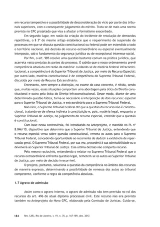 184 Rev. SJRJ, Rio de Janeiro, v. 19, n. 35, p. 167-189, dez. 2012
em recurso tempestivo e a possibilidade de desconsideração do vício por parte dos tribu-
nais superiores, com o consequente julgamento do mérito. Trata-se de mais uma norma
prevista no CPC projetado que visa a afastar o formalismo exacerbado.
Em segundo lugar, em razão da criação do incidente de resolução de demandas
repetitivas, o § 3º do mesmo artigo estabelece que o requerimento de suspensão de
processos em que se discuta questão constitucional ou federal pode ser estendido a todo
o território nacional, até decisão do recurso extraordinário ou especial eventualmente
interposto, sob o fundamento da segurança jurídica ou de excepcional interesse social.
Por ﬁm, o art. 985 resolve uma questão bastante comum na prática jurídica, que
acarreta vasto prejuízo às partes do processo. É sabido que o nosso ordenamento prevê
competência absoluta em razão da matéria: cuidando-se de matéria federal infraconsti-
tucional, a competência é do Superior Tribunal de Justiça, por meio do Recurso Especial;
por outro lado, matéria constitucional é de competência do Supremo Tribunal Federal,
discutida por meio de Recurso Extraordinário.
Entretanto, nem sempre a distinção, no exame do caso concreto, é nítida, sendo
que, muitas vezes, essas situações comportam uma abordagem pela ótica do Direito cons-
titucional e outra pela ótica do Direito infraconstitucional. Desse modo, diante de uma
determinada questão fática, torna-se necessário a interposição de dois recursos: especial
para o Superior Tribunal de Justiça, e extraordinário para o Supremo Tribunal Federal.
Não raro, o Supremo Tribunal Federal diz que a questão do recurso não é constitu-
cional, tratando-se de ofensa indireta à constituição e, pois, matéria legal, enquanto o
Superior Tribunal de Justiça, no julgamento do recurso especial, entende que a questão
é constitucional.
Com base nessa controvérsia, foi introduzido no Anteprojeto, e mantido no PL nº
8.046/10, dispositivo que determina que o Superior Tribunal de Justiça, entendendo que
o recurso especial versa sobre questão constitucional, remeta os autos para o Supremo
Tribunal Federal, concedendo oportunidade ao recorrente de deduzir a existência de reper-
cussão geral. O Supremo Tribunal Federal, por sua vez, procederá à sua admissibilidade ou o
devolverá ao Superior Tribunal de Justiça. Essa última decisão não comporta recurso.
Pelo mesmo raciocínio, entendendo o relator no Supremo Tribunal Federal que o
recurso extraordinário enfrenta questão legal, remetem-se os autos ao Superior Tribunal
de Justiça, por meio de decisão irrecorrível.
O projeto, portanto, soluciona a questão da competência no âmbito dos recursos
de maneira expressa, determinando a possibilidade de remessa dos autos ao tribunal
competente, conforme a regra da competência absoluta.
1.7 Agravo de admissão
Assim como o agravo interno, o agravo de admissão não tem previsão no rol dos
recursos do art. 496 do atual diploma processual civil. Este recurso não era previsto
também no Anteprojeto do Novo CPC, elaborado pela Comissão de Juristas. Cuida-se,
 