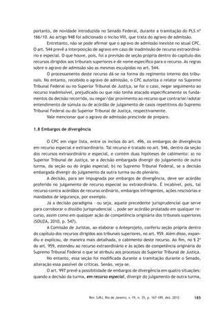 185Rev. SJRJ, Rio de Janeiro, v. 19, n. 35, p. 167-189, dez. 2012
portanto, de novidade introduzida no Senado Federal, durante a tramitação do PLS nº
166/10. Ao artigo 948 foi adicionado o inciso VIII, que trata do agravo de admissão.
Entretanto, não se pode aﬁrmar que o agravo de admissão inexiste no atual CPC.
O art. 544 prevê a interposição de agravo em caso de inadmissão de recurso extraordiná-
rio e especial. O que houve, pois, foi a previsão de seção própria dentro do capítulo dos
recursos dirigidos aos tribunais superiores e de nome especíﬁco para o recurso. As regras
sobre o agravo de admissão são as mesmas esculpidas no art. 544.
O processamento deste recurso dá-se na forma do regimento interno dos tribu-
nais. No entanto, recebido o agravo de admissão, o CPC autoriza o relator no Supremo
Tribunal Federal ou no Superior Tribunal de Justiça, se for o caso, negar seguimento ao
recurso inadmissível, prejudicado ou que não tenha atacado especiﬁcamente os funda-
mentos da decisão recorrida, ou negar/dar provimento ao recurso que contrariar/adotar
entendimento de súmula ou de acórdão de julgamento de casos repetitivos do Supremo
Tribunal Federal ou do Superior Tribunal de Justiça, respectivamente.
Vale mencionar que o agravo de admissão prescinde de preparo.
1.8 Embargos de divergência
O CPC em vigor lista, entre os incisos do art. 496, os embargos de divergência
em recurso especial e extraordinário. Tal recurso é tratado no art. 546, dentro da seção
dos recursos extraordinário e especial, e contém duas hipóteses de cabimento: a) no
Superior Tribunal de Justiça, se a decisão embargada divergir do julgamento de outra
turma, da seção ou do órgão especial; b) no Supremo Tribunal Federal, se a decisão
embargada divergir do julgamento da outra turma ou do plenário.
A decisão, para ser impugnada por embargos de divergência, deve ser acórdão
proferido no julgamento de recurso especial ou extraordinário. É incabível, pois, tal
recurso contra acórdãos de recurso ordinário, embargos infringentes, ações rescisórias e
mandados de segurança, por exemplo.
Já a decisão paradigma – ou seja, aquele precedente jurisprudencial que serve
para corroborar o dissídio jurisprudencial –, pode ser acórdão prolatado em qualquer re-
curso, assim como em qualquer ação de competência originária dos tribunais superiores
(SOUZA, 2010, p. 547).
A Comissão de Juristas, ao elaborar o Anteprojeto, conferiu seção própria dentro
do capítulo dos recursos dirigidos aos tribunais superiores, no art. 959. Além disso, expan-
diu e explicou, de maneira mais detalhada, o cabimento deste recurso. Ao ﬁm, no § 2º
do art. 959, estendeu ao recurso extraordinário e às ações de competência originária do
Supremo Tribunal Federal o que se atribuiu aos processos do Superior Tribunal de Justiça.
No entanto, essa seção foi modiﬁcada durante a tramitação durante o Senado,
alteração essa passível de críticas. Senão, veja-se.
O art. 997 prevê a possibilidade de embargos de divergência em quatro situações:
quando a decisão da turma, em recurso especial, divergir do julgamento de outra turma,
 