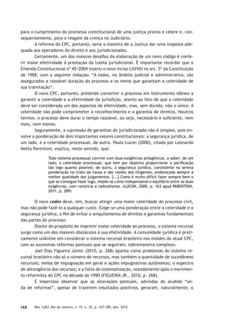 168 Rev. SJRJ, Rio de Janeiro, v. 19, n. 35, p. 167-189, dez. 2012
para o cumprimento da promessa constitucional de uma justiça pronta e célere e, con-
sequentemente, para o resgate da crença no Judiciário.
A reforma do CPC, portanto, seria a maneira de a Justiça dar uma resposta ade-
quada aos operadores do direito e aos jurisdicionados.
Certamente, um dos maiores desaﬁos da elaboração de um novo código é confe-
rir maior efetividade à prestação da tutela jurisdicional. É importante recordar que a
Emenda Constitucional nº 45/2004 inseriu o novo inciso LXXVIII no art. 5º da Constituição
de 1988, com a seguinte redação: “A todos, no âmbito judicial e administrativo, são
assegurados a razoável duração do processo e os meios que garantam a celeridade de
sua tramitação”.
O novo CPC, portanto, pretende converter o processo em instrumento idôneo a
garantir a celeridade e a efetividade da jurisdição, atento ao fato de que a celeridade
deve ser considerada um dos aspectos da efetividade, mas, sem dúvida, não o único. A
celeridade não pode comprometer o reconhecimento e a garantia de direitos. Noutros
termos, o processo deve durar o tempo razoável, ou seja, necessário e suﬁciente, nem
mais, nem menos.
Seguramente, a supressão de garantias do jurisdicionado não é simples, pois en-
volve a ponderação de dois importantes valores constitucionais: a segurança jurídica, de
um lado, e a celeridade processual, de outro. Paulo Lucon (2000), citado por Leonardo
Netto Parentoni, explica, neste sentido, que:
Todo sistema processual convive com duas exigências antagônicas, a saber: de um
lado, a celeridade processual, que tem por objetivo proporcionar a paciﬁcação
tão logo quanto possível; de outro, a segurança jurídica, consistente na serena
ponderação no trato da causa e das razões dos litigantes, endereçada sempre à
melhor qualidade dos julgamentos. [...] Como é muito difícil fazer sempre bem o
que se consegue fazer logo, impõe-se como indispensável o equilíbrio entre as duas
exigências, com renúncia a radicalismos. (LUCON, 2000, p. 163 apud PARENTONI,
2011, p. 289)
O novo codex deve, sim, buscar atingir uma maior celeridade do processo civil,
mas não pode fazê-lo a qualquer custo. Exige-se uma ponderação entre a celeridade e a
segurança jurídica, a ﬁm de evitar o aniquilamento de direitos e garantias fundamentais
das partes do processo.
Diante do propósito de imprimir maior celeridade ao processo, o sistema recursal
surge como um dos maiores obstáculos à sua efetividade. A comunidade jurídica é prati-
camente unânime em considerar o sistema recursal brasileiro nos moldes do atual CPC,
com as sucessivas reformas pontuais que se seguiram, sobremaneira complexo.
Joel Dias Figueira Júnior (2010, p. 268) aponta como problemas do sistema re-
cursal brasileiro não só o número de recursos, mas também a quantidade de sucedâneos
recursais; meios de impugnação em geral e ações impugnativas autônomas; o espectro
de abrangência dos recursos; e a falta de sistematização, notadamente após o movimen-
to reformista do CPC na década de 1990 (FIGUEIRA JR., 2010, p. 268).
É imperioso observar que as alterações pontuais, advindas da aludida “on-
da de reformas”, apesar de trazerem resultados positivos, geraram, naturalmente, o
 