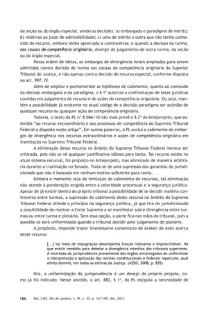 186 Rev. SJRJ, Rio de Janeiro, v. 19, n. 35, p. 167-189, dez. 2012
da seção ou do órgão especial, sendo as decisões: a) embargada e paradigma de mérito;
b) relativas ao juízo de admissibilidade; c) uma de mérito e outra que não tenha conhe-
cido do recurso, embora tenha apreciado a controvérsia; e quando a decisão da turma,
nas causas de competência originária, divergir do julgamento de outra turma, da seção
ou do órgão especial.
Nessa ordem de ideias, os embargos de divergência foram ampliados para serem
admitidos contra decisão de turma nas causas de competência originária do Superior
Tribunal de Justiça, e não apenas contra decisão de recurso especial, conforme disposto
no art. 997, IV.
Além de ampliar e pormenorizar as hipóteses de cabimento, quanto ao conteúdo
da decisão embargada e da paradigma, o § 1º autoriza a confrontação de teses jurídicas
contidas em julgamento de recurso e de ações de competência originária. Ou seja, man-
tém a possibilidade já existente no atual código de a decisão paradigma ser acórdão de
qualquer recurso ou qualquer ação de competência originária.
Todavia, o texto da PL nº 8.046/10 não mais prevê o § 2º do Anteprojeto, que es-
tendia “ao recurso extraordinário e aos processos de competência do Supremo Tribunal
Federal o disposto neste artigo”. Em outras palavras, o PL exclui o cabimento de embar-
gos de divergência nos recursos extraordinários e ações de competência originária em
tramitação no Supremo Tribunal Federal.
A eliminação desse recurso no âmbito do Supremo Tribunal Federal merece ser
criticada, pois não se vê qualquer justiﬁcativa idônea para tanto. Tal recurso existe no
atual sistema recursal, foi proposto no Anteprojeto, mas eliminado de maneira arbitrá-
ria durante a tramitação no Senado. Trata-se de uma supressão das garantias do jurisdi-
cionado que não é baseada em nenhum motivo suﬁciente para tanto.
Embora o momento seja de limitação do cabimento de recursos, tal eliminação
não atende à ponderação exigida entre a celeridade processual e a segurança jurídica.
Apesar de já existir dentro do próprio tribunal a possibilidade de se decidir matéria con-
troversa entre turmas, a supressão do cabimento deste recurso no âmbito do Supremo
Tribunal Federal ofende o princípio da segurança jurídica, já que tira do jurisdicionado
a possibilidade de motivar a Corte Suprema a se manifestar sobre divergência entre tur-
mas ou entre turma e plenário. Sem essa opção, a parte ﬁca nas mãos do tribunal, pois a
questão só será uniformizada quando o tribunal decidir pelo julgamento do plenário.
A propósito, impende trazer interessante comentário de Araken de Assis acerca
deste recurso:
[...] tal meio de impugnação desempenha função relevante e imprescindível. Há
que existir remédio para debelar a divergência intestina dos tribunais superiores.
A incerteza da jurisprudência proveniente dos órgãos encarregados de uniformizar
a interpretação e aplicação das normas constitucionais e federais repercute, qual
efeito dominó, em todas as esferas da Justiça. (ASSIS, 2008, p. 835)
Ora, a uniformização da jurisprudência é um desejo do próprio projeto, co-
mo já foi indicado. Nesse sentido, o art. 882, § 1º, do PL estipula a necessidade de
 