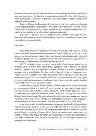 187Rev. SJRJ, Rio de Janeiro, v. 19, n. 35, p. 167-189, dez. 2012
fundamentação adequada em caso de mudança de entendimento sedimentado. Vê-se,
pois, que os embargos de divergência surgem como recurso forte de uniformização in-
terna dos tribunais, sendo que, certamente, essa estabilidade também é desejada no
Supremo Tribunal Federal.
Enﬁm, a Câmara dos Deputados deve atentar a este fato e retomar a discussão
acerca da possibilidade de cabimento de embargos de divergência no Supremo Tribunal
Federal, não só em respeito ao princípio da segurança jurídica mas também com vistas
a obter uniformização jurisprudencial nos tribunais superiores.
Esclarece-se, por ﬁm, que o PL estabelece que, pendentes embargos de diver-
gência em decisão proferida em recurso especial, não corre prazo para interposição de
eventual recurso extraordinário.
Conclusão
O advento de um novo Código de Processo Civil é, hoje, uma realidade. Já não
cabe mais discutir a pertinência de sua elaboração. Muito válido, por outro lado, é o de-
bate acerca de seus termos, eis que há em jogo dois princípios fundamentais no âmbito
do sistema processual civil e, especiﬁcamente, do subsistema recursal que devem ser
ponderados: a celeridade processual e a segurança jurídica.
O CPC projetado, como um todo, traz grandes inovações que pretendem, e
de fato podem, imprimir maior efetividade ao processo. Não é diferente no sistema
recursal. Exemplo disso é a regra geral de não atribuição de efeito suspensivo aos
recursos, com a possibilidade de o juiz conferir-lhes tal efeito em hipóteses excep-
cionais. Se bem aplicada pelos juízes, essa regra pode ser de grande valia ao nosso
ordenamento jurídico. O que não pode acontecer é a transformação dessa regra geral
em excepcional, tal como ocorre atualmente com o agravo de instrumento, previsto
no art. 522 como exceção ao agravo retido.
É nesse sentido que se aﬁrma não ser a reforma legislativa a solução única para
os problemas do Judiciário brasileiro. É imperioso que, ao lado das alterações legais,
haja uma mudança de postura não só dos advogados, como também dos juízes – ou se-
ja, uma evolução na prática forense, de forma a adequar a cultura jurídica ao espírito
do novo diploma processual. De nada adiantará elaborar um novo codex com base na
instrumentalidade das formas, visando-se à efetividade processual, se os advogados e,
principalmente, os juízes mantiverem a mentalidade formalista do CPC de 1973.
A par disso, a reforma legislativa parece atender aos anseios não só da população,
mas da comunidade jurídica. É claro que o projeto não está livre de erros e críticas,
assim como qualquer obra humana. Há aqueles que defendem que a elaboração de um
novo código é precipitada e desnecessária. Outros apresentam severa censura às pro-
postas do Anteprojeto. Alguns acreditam ser necessário haver maior discussão sobre as
alterações pretendidas, a ﬁm de evitar a precipitada entrada em vigor de normas não
adequadamente revisadas.
 