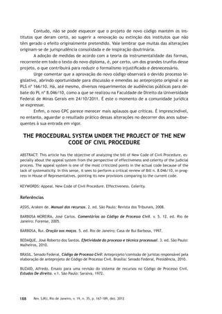 188 Rev. SJRJ, Rio de Janeiro, v. 19, n. 35, p. 167-189, dez. 2012
Contudo, não se pode esquecer que o projeto de novo código mantém os ins-
titutos que deram certo, ao sugerir a renovação ou extinção dos institutos que não
têm gerado o efeito originalmente pretendido. Vale lembrar que muitas das alterações
originam-se de jurisprudência consolidada e de inspiração doutrinária.
A adoção de medidas de acordo com a teoria da instrumentalidade das formas,
recorrente em todo o texto do novo diploma, é, por certo, um dos grandes trunfos desse
projeto, o que contribuirá para reduzir o formalismo injustiﬁcado e desnecessário.
Urge comentar que a aprovação do novo código observará o devido processo le-
gislativo, abrindo oportunidade para discussão e emendas ao anteprojeto original e ao
PLS nº 166/10. Há, até mesmo, diversos requerimentos de audiências públicas para de-
bate do PL nº 8.046/10, como a que se realizou na Faculdade de Direito da Universidade
Federal de Minas Gerais em 24/10/2011. É este o momento de a comunidade jurídica
se expressar.
Enﬁm, o novo CPC parece merecer mais aplausos que críticas. É imprescindível,
no entanto, aguardar o resultado prático dessas alterações no decorrer dos anos subse-
quentes à sua entrada em vigor.
THE PROCEDURAL SYSTEM UNDER THE PROJECT OF THE NEW
CODE OF CIVIL PROCEDURE
ABSTRACT: This article has the objective of analyzing the bill of New Code of Civil Procedure, es-
pecially about the appeal system from the perspective of effectiveness and celerity of the judicial
process. The appeal system is one of the most criticized points in the actual code because of the
lack of systematicity. In this sense, it sees to perform a critical review of Bill n. 8.046/10, in prog-
ress in House of Representatives, pointing its new provisions comparing to the current code.
KEYWORDS: Appeal. New Code of Civil Procedure. Effectiveness. Celerity.
Referências
ASSIS, Araken de. Manual dos recursos. 2. ed. São Paulo: Revista dos Tribunais, 2008.
BARBOSA MOREIRA, José Carlos. Comentários ao Código de Processo Civil. v. 5. 12. ed. Rio de
Janeiro: Forense, 2005.
BARBOSA, Rui. Oração aos moços. 5. ed. Rio de Janeiro: Casa de Rui Barbosa, 1997.
BEDAQUE, José Roberto dos Santos. Efetividade do processo e técnica processual. 3. ed. São Paulo:
Malheiros, 2010.
BRASIL. Senado Federal. Código de Processo Civil: Anteprojeto/comissão de juristas responsável pela
elaboração de anteprojeto de Código de Processo Civil. Brasília: Senado Federal, Presidência, 2010.
BUZAID, Alfredo. Ensaio para uma revisão do sistema de recursos no Código de Processo Civil.
Estudos De direito. v.1. São Paulo: Saraiva, 1972.
 